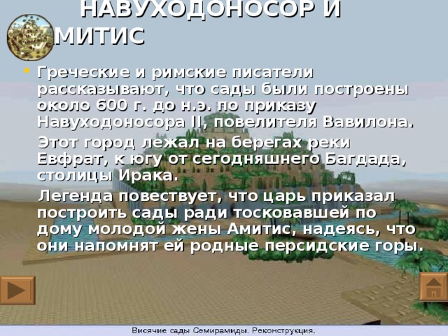 НАВУХОДОНОСОР И АМИТИС Греческие и римские писатели рассказывают, что сады были построены около 600 г. до н.э. по приказу Навуходоносора II, повелителя Вавилона.  Этот город лежал на берегах реки Евфрат, к югу от сегодняшнего Багдада, столицы Ирака.  Легенда повествует, что царь приказал построить сады ради тосковавшей по дому молодой жены Амитис, надеясь, что они напомнят ей родные персидские горы.