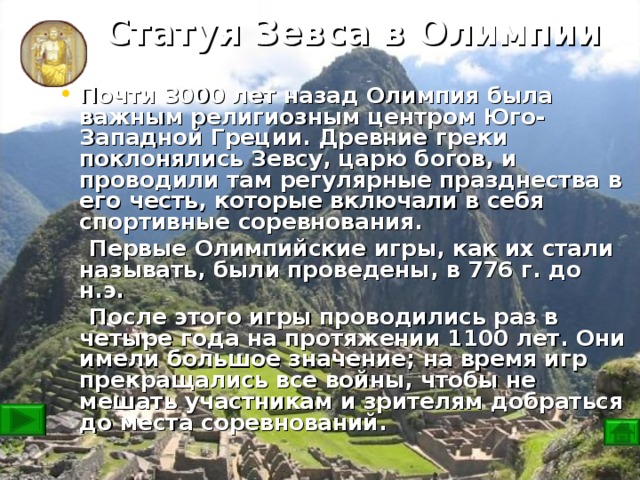 Статуя Зевса в Олимпии Почти 3000 лет назад Олимпия была важным религиозным центром Юго-Западной Греции. Древние греки поклонялись Зевсу, царю богов, и проводили там регулярные празднества в его честь, которые включали в себя спортивные соревнования.  Первые Олимпийские игры, как их стали называть, были проведены, в 776 г. до н.э.  После этого игры проводились раз в четыре года на протяжении 1100 лет. Они имели большое значение; на время игр прекращались все войны, чтобы не мешать участникам и зрителям добраться до места соревнований.