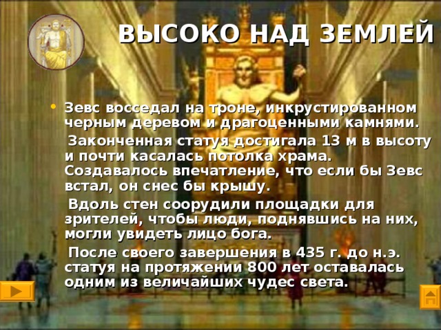 ВЫСОКО НАД ЗЕМЛЕЙ   Зевс восседал на троне, инкрустированном черным деревом и драгоценными камнями.  Законченная статуя достигала 13 м в высоту и почти касалась потолка храма. Создавалось впечатление, что если бы Зевс встал, он снес бы крышу.  Вдоль стен соорудили площадки для зрителей, чтобы люди, поднявшись на них, могли увидеть лицо бога.  После своего завершения в 435 г. до н.э. статуя на протяжении 800 лет оставалась одним из величайших чудес света.