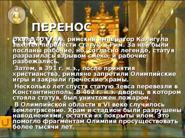 ПЕРЕНОС СТАТУИ   Около 40 г. н.э. римский император Калигула захотел перенести статую в Рим. За ней были посланы рабочие, но, согласно легенде, статуя разразилась взрывом смеха, и рабочие разбежались.  Затем, в 391 г. н.э., после принятия христианства, римляне запретили Олимпийские игры и закрыли греческие храмы.  Несколько лет спустя статую Зевса перевезли в Константинополь. В 462 г. н.э. дворец, в котором стояла статуя, был уничтожен пожаром.  В Олимпийской области в VI веке случилось землетрясение. Храм и стадион были разрушены наводнениями, остатки их покрыты илом. Это помогло фрагментам Олимпии просуществовать более тысячи лет.