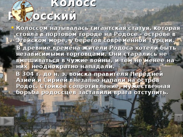 Колосс Родосский Колоссом называлась гигантская статуя, которая стояла в портовом городе на Родосе - острове в Эгейском море, у берегов современной Турции.  В древние времена жители Родоса хотели быть независимыми торговцами. Они старались не вмешиваться в чужие войны, и тем не менее на них неоднократно  нападали.   В 304 г. до н. э. войска правителя Передней Азией и Сирией внезапно напали на остров Родос. Стойкое сопротивление, мужественная борьба родоссцев заставили врага отступить.