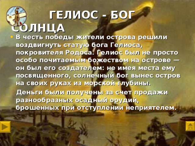 ГЕЛИОС - БОГ СОЛНЦА   В честь победы жители острова решили воздвигнуть статую бога Гелиоса, покровителя Родоса. Гелиос был не просто особо почитаемым божеством на острове — он был его создателем: не имея места ему посвященного, солнечный бог вынес остров на своих руках из морской глубины.  Деньги были получены за счет продажи разнообразных осадный орудий, брошенных при отступлении неприятелем.