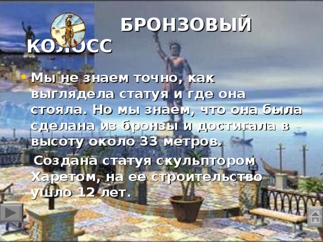 БРОНЗОВЫЙ КОЛОСС   Мы не знаем точно, как выглядела статуя и где она стояла. Но мы знаем, что она была сделана из бронзы и достигала в высоту около 33 метров.  Создана статуя скульптором Харетом, на ее строительство ушло 12 лет.