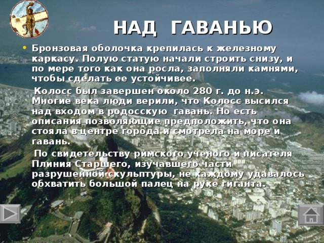 НАД ГАВАНЬЮ   Бронзовая оболочка крепилась к железному каркасу. Полую статую начали строить снизу, и по мере того как она росла, заполняли камнями, чтобы сделать ее устойчивее.  Колосс был завершен около 280 г. до н.э. Многие века люди верили, что Колосс высился над входом в родосскую гавань. Но есть описания позволяющие предположить, что она стояла в центре города и смотрела на море и гавань.   По свидетельству римского ученого и писателя Плиния Старшего, изучавшего части разрушенной скульптуры, не каждому удавалось обхватить большой палец на руке гиганта.