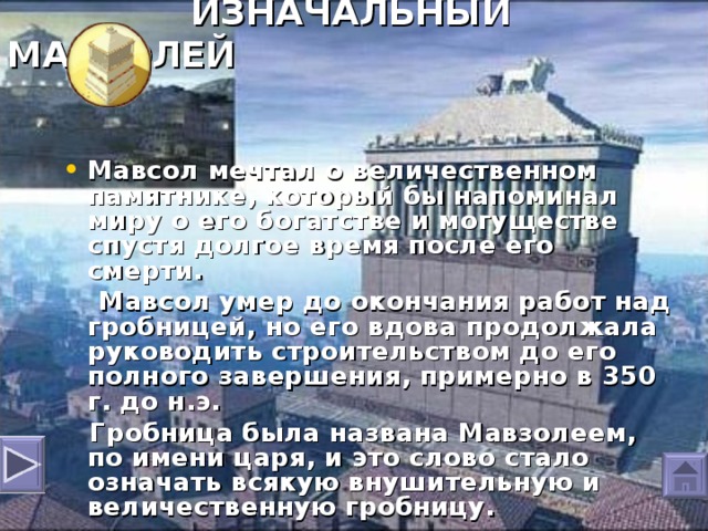 ИЗНАЧАЛЬНЫЙ МАВЗОЛЕЙ  Мавсол мечтал о величественном памятнике, который бы напоминал миру о его богатстве и могуществе спустя долгое время после его смерти.  Мавсол умер до окончания работ над гробницей, но его вдова продолжала руководить строительством до его полного завершения, примерно в 350 г. до н.э.  Гробница была названа Мавзолеем , по имени царя, и это слово стало означать всякую внушительную и величественную гробницу.