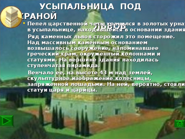 УСЫПАЛЬНИЦА ПОД ОХРАНОЙ  ЛЬВОВ  Пепел царственной четы хранился в золотых урнах в усыпальнице, находившейся в основании здания.  Ряд каменных львов сторожил это помещение. Над массивным каменным основанием возвышалось сооружение, напоминавшее греческий храм, окруженный колоннами и статуями. На вершине здания находилась ступенчатая пирамида.  Венчало ее, на высоте 43 м над землей, скульптурное изображение колесницы, запряженной лошадьми. На ней, вероятно, стояли статуи царя и царицы.