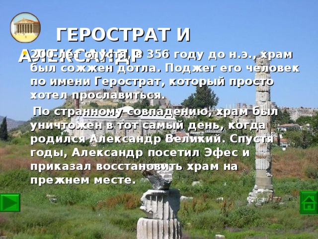 ГЕРОСТРАТ И АЛЕКСАНДР   200 лет спустя, в 356 году до н.э., храм был сожжен дотла. Поджег его человек по имени Герострат, который просто хотел прославиться.  По странному совпадению, храм был уничтожен в тот самый день, когда родился Александр Великий. Спустя годы, Александр посетил Эфес и приказал восстановить храм на прежнем месте.