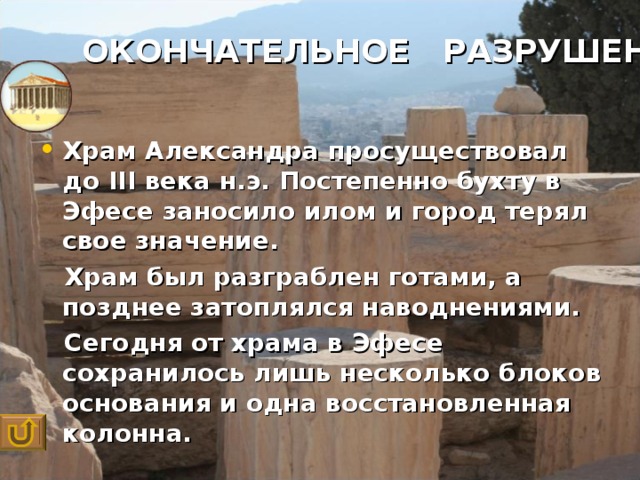 ОКОНЧАТЕЛЬНОЕ РАЗРУШЕНИЕ  Храм Александра просуществовал до III века н.э. Постепенно бухту в Эфесе заносило илом и город терял свое значение.  Храм был разграблен готами, а позднее затоплялся наводнениями.  Сегодня от храма в Эфесе сохранилось лишь несколько блоков основания и одна восстановленная колонна.