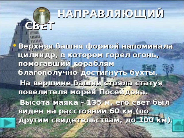 НАПРАВЛЯЮЩИЙ СВЕТ   Верхняя башня формой напоминала цилиндр, в котором горел огонь, помогавший кораблям благополучно достигнуть бухты.  На вершине башни стояла статуя повелителя морей Посейдона.  Высота маяка - 135 м, его свет был виден на расстоянии 60 км (по другим свидетельствам, до 100 км).