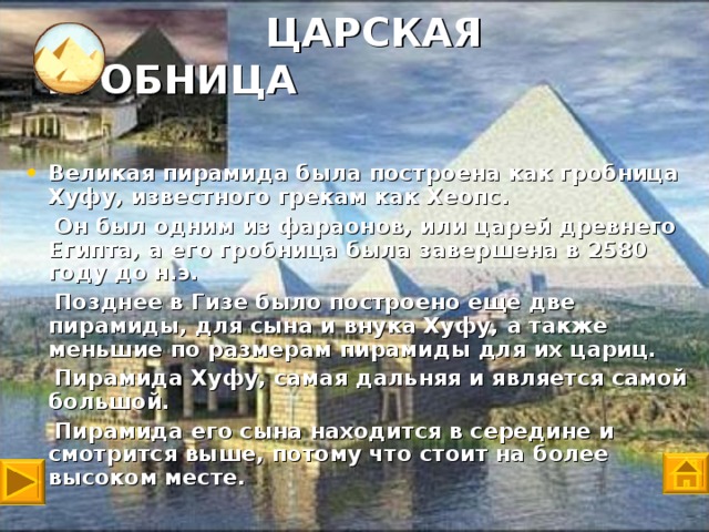 ЦАРСКАЯ ГРОБНИЦА Великая пирамида была построена как гробница Хуфу, известного грекам как Хеопс.  Он был одним из фараонов , или царей древнего Египта, а его гробница была завершена в 2580 году до н.э.  Позднее в Гизе было построено еще две пирамиды, для сына и внука Хуфу, а также меньшие по размерам пирамиды для их цариц.  Пирамида Хуфу, самая дальняя и является самой большой.  Пирамида его сына находится в середине и смотрится выше, потому что стоит на более высоком месте.