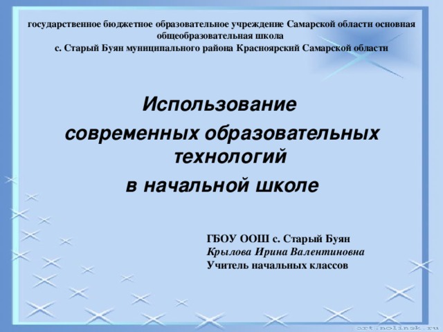 государственное бюджетное образовательное учреждение Самарской области основная общеобразовательная школа  с. Старый Буян муниципального района Красноярский Самарской области   Использование современных образовательных технологий в начальной школе  ГБОУ ООШ с. Старый Буян  Крылова Ирина Валентиновна  Учитель начальных классов