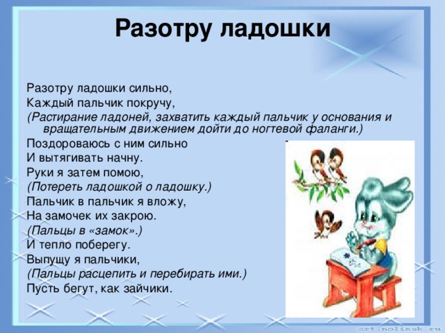 Разотру ладошки   Разотру ладошки сильно, Каждый пальчик покручу, (Растирание ладоней, захватить каждый пальчик у основания и вращательным движением дойти до ногтевой фаланги.) Поздороваюсь с ним сильно И вытягивать начну. Руки я затем помою, (Потереть ладошкой о ладошку.) Пальчик в пальчик я вложу, На замочек их закрою. (Пальцы в «замок».) И тепло поберегу. Выпущу я пальчики, (Пальцы расцепить и перебирать ими.) Пусть бегут, как зайчики.