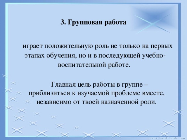 3. Групповая работа  играет положительную роль не только на первых этапах обучения, но и в последующей учебно-воспитательной работе.  Главная цель работы в группе – приблизиться к изучаемой проблеме вместе, независимо от твоей назначенной роли.