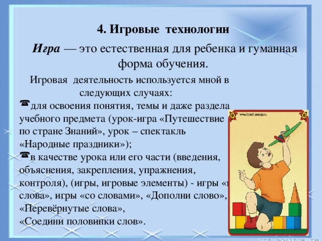 4. Игровые технологии 4. Игровые  технологии Игра — это естественная для ребенка и гуманная форма обучения.  Игровая  деятельность используется мной в следующих случаях: для освоения понятия, темы и даже раздела учебного предмета (урок-игра «Путешествие по стране Знаний», урок – спектакль «Народные праздники»); в качестве урока или его части (введения, объяснения, закрепления, упражнения, контроля), (игры, игровые элементы) - игры «в слова», игры «со словами», «Дополни слово», «Перевёрнутые слова», «Соедини половинки слов».