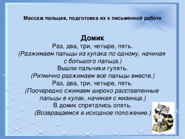 Массаж пальцев, подготовка их к письменной работе   Домик Раз, два, три, четыре, пять. (Разжимаем пальцы из кулака по одному, начиная с большого пальца.) Вышли пальчики гулять. (Ритмично разжимаем все пальцы вместе.) Раз, два, три, четыре, пять. (Поочередно сжимаем широко расставленные пальцы в кулак, начиная с мизинца.) В домик спрятались опять. (Возвращаемся в исходное положение.)