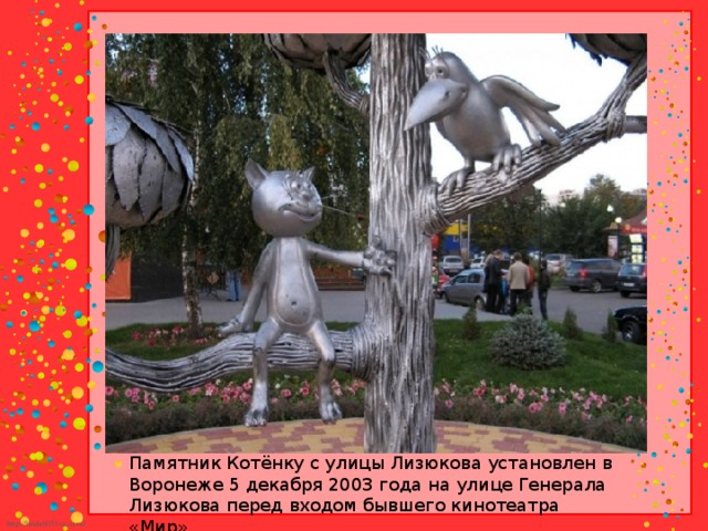 Памятник Котёнку с улицы Лизюкова установлен в Воронеже 5 декабря 2003 года на улице Генерала Лизюкова перед входом бывшего кинотеатра «Мир».