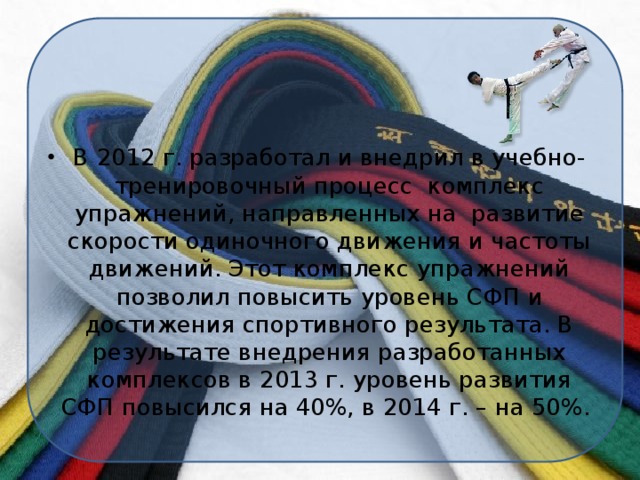 В 2012 г. разработал и внедрил в учебно-тренировочный процесс комплекс упражнений, направленных на развитие скорости одиночного движения и частоты движений. Этот комплекс упражнений позволил повысить уровень СФП и достижения спортивного результата. В результате внедрения разработанных комплексов в 2013 г. уровень развития СФП повысился на 40%, в 2014 г. – на 50%.