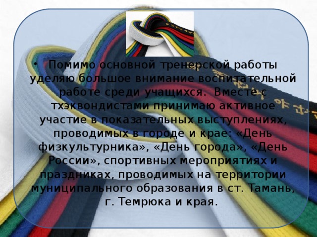 Помимо основной тренерской работы уделяю большое внимание воспитательной работе среди учащихся. Вместе с тхэквондистами принимаю активное участие в показательных выступлениях, проводимых в городе и крае: «День физкультурника», «День города», «День России», спортивных мероприятиях и праздниках, проводимых на территории муниципального образования в ст. Тамань, г. Темрюка и края.