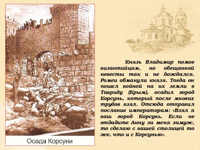 Князь Владимир помог византийцам, но обещанной невесты так и не дождался. Ромеи обманули князя. Тогда он пошел войной на их земли в Тавриду (Крым), осадил город Корсунь, который после многих трудов взял. Отсюда отправил послание императорам: «Взял я ваш город Корсунь. Если не отдадите Анну за меня замуж, то сделаю с вашей столицей то же, что и с Корсунью».