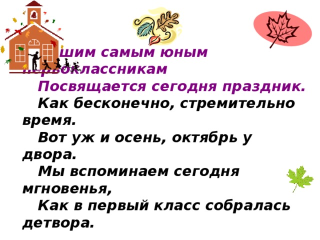 Нашим самым юным первоклассникам Посвящается сегодня праздник. Как бесконечно, стремительно время. Вот уж и осень, октябрь у двора. Мы вспоминаем сегодня мгновенья, Как в первый класс собралась детвора.