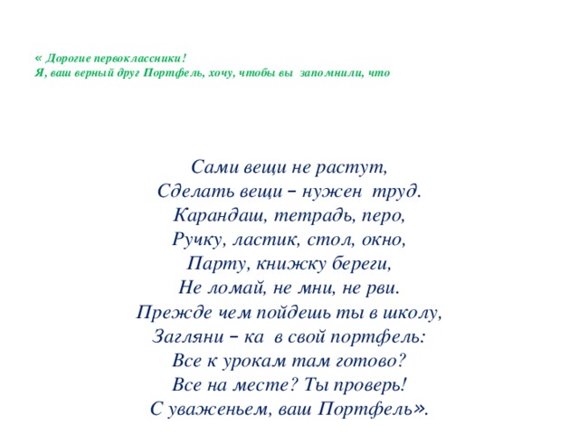 « Дорогие первоклассники!  Я, ваш верный друг Портфель, хочу, чтобы вы запомнили, что   Сами вещи не растут, Сделать вещи – нужен труд. Карандаш, тетрадь, перо, Ручку, ластик, стол, окно, Парту, книжку береги, Не ломай, не мни, не рви. Прежде чем пойдешь ты в школу, Загляни – ка в свой портфель: Все к урокам там готово? Все на месте? Ты проверь! С уваженьем, ваш Портфель » .