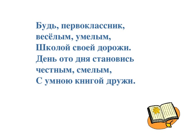 Будь, первоклассник, весёлым, умелым, Школой своей дорожи. День ото дня становись честным, смелым, С умною книгой дружи.