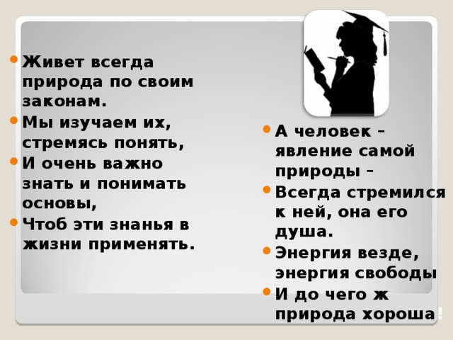 Живет всегда природа по своим законам. Мы изучаем их, стремясь понять, И очень важно знать и понимать основы, Чтоб эти знанья в жизни применять. А человек – явление самой природы – Всегда стремился к ней, она его душа. Энергия везде, энергия свободы И до чего ж природа хороша !