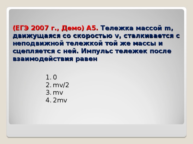 (ЕГЭ 200 7 г., Демо) А5. Тележка массой m , движущаяся со скоростью v , сталкивается с неподвижной тележкой той же массы и сцепляется с ней. Импульс тележек после взаимодействия равен