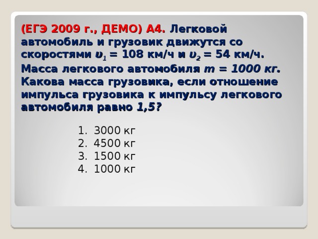 (ЕГЭ 2009 г., ДЕМО) А4. Легковой автомобиль и грузовик движутся со скоростями υ 1  = 108 км/ч и υ 2  = 54 км/ч. Масса легкового автомобиля m = 1000 кг. Какова масса грузовика, если отношение импульса грузовика к импульсу легкового автомобиля равно 1,5?