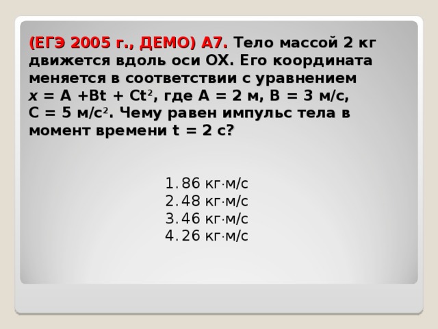 (ЕГЭ 2005 г., ДЕМО) А7. Тело массой 2 кг движется вдоль оси ОХ. Его координата меняется в соответствии с уравнением х  = А + Bt  +  Ct 2 , где А = 2 м, В = 3 м/с, С = 5 м/с 2 . Чему равен импульс тела в момент времени t  =   2  c ?