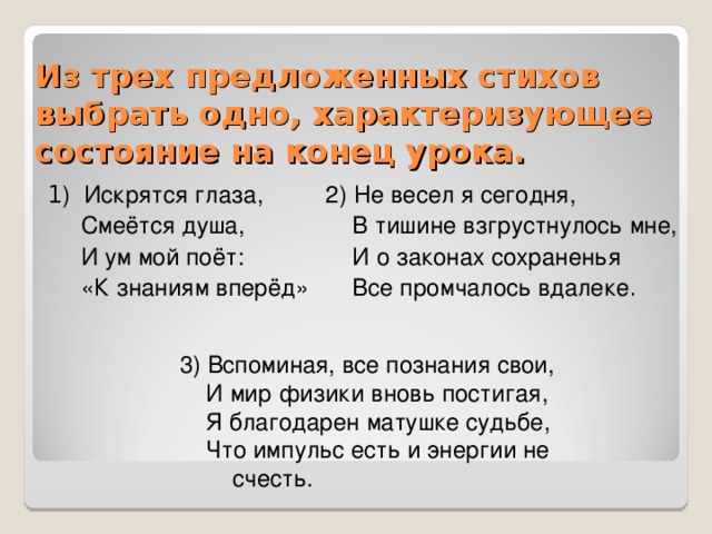 Из трех предложенных стихов выбрать одно, характеризующее состояние на конец урока. 1 ) Искрятся глаза,  Смеётся душа,  И ум мой поёт:  «К знаниям вперёд» 2) Не весел я сегодня,  В тишине взгрустнулось мне,  И о законах сохраненья  Все промчалось вдалеке . 3) Вспоминая, все познания свои,  И мир физики вновь постигая,  Я благодарен матушке судьбе,  Что импульс есть и энергии не счесть.