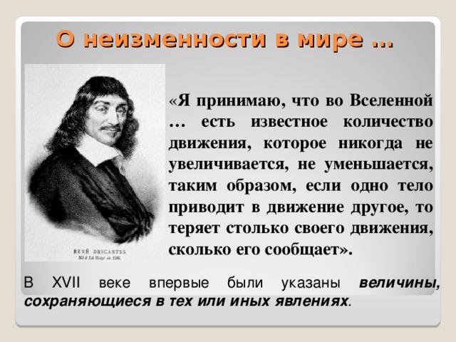 О неизменности в мире … « Я принимаю, что во Вселенной … есть известное количество движения, которое никогда не увеличивается, не уменьшается, таким образом, если одно тело приводит в движение другое, то теряет столько своего движения, сколько его сообщает». В XVII веке впервые были указаны величины, сохраняющиеся в тех или иных явлениях .