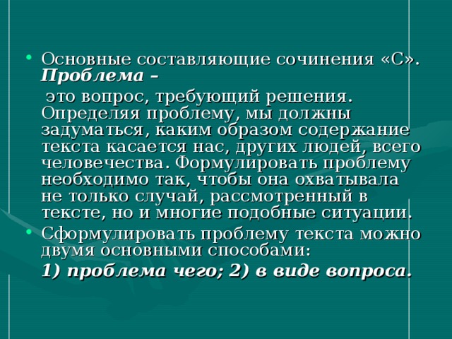 Основные составляющие сочинения «С». Проблема –  это вопрос, требующий решения. Определяя проблему, мы должны задуматься, каким образом содержание текста касается нас, других людей, всего человечества. Формулировать проблему необходимо так, чтобы она охватывала не только случай, рассмотренный в тексте, но и многие подобные ситуации. Сформулировать проблему текста можно двумя основными способами: