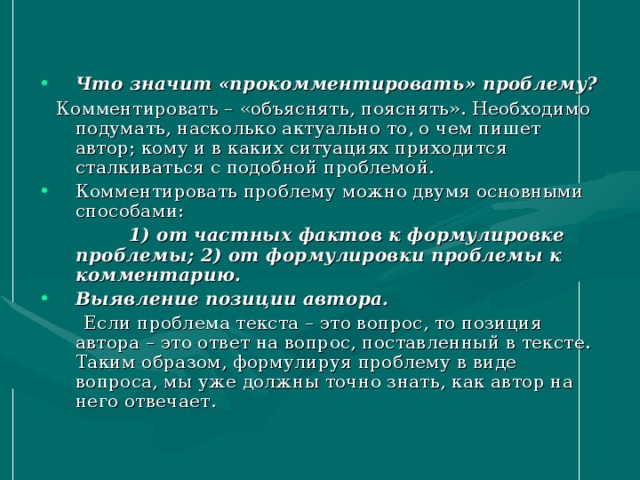 Что значит «прокомментировать» проблему?  Комментировать – «объяснять, пояснять». Необходимо подумать, насколько актуально то, о чем пишет автор; кому и в каких ситуациях приходится сталкиваться с подобной проблемой. Комментировать проблему можно двумя основными способами:  1) от частных фактов к формулировке проблемы; 2) от формулировки проблемы к комментарию. Выявление позиции автора.