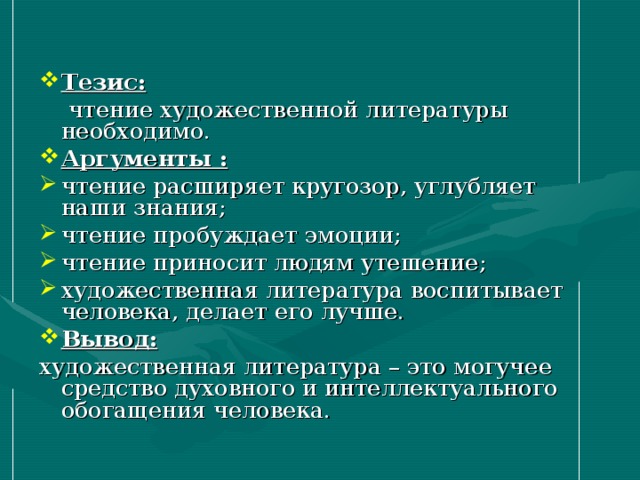 Тезис:   чтение художественной литературы необходимо. Аргументы : чтение расширяет кругозор, углубляет наши знания; чтение пробуждает эмоции; чтение приносит людям утешение; художественная литература воспитывает человека, делает его лучше. Вывод: