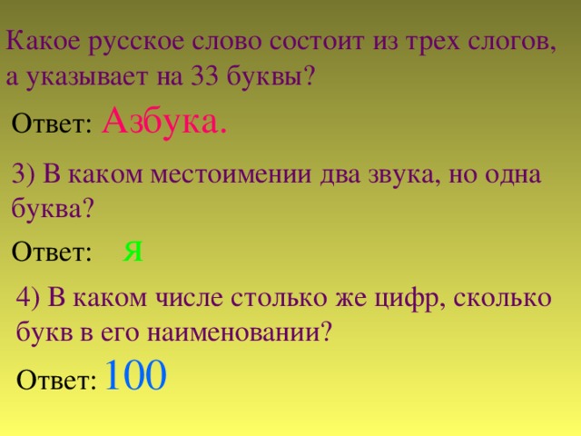 Какое русское слово состоит из трех слогов, а указывает на 33 буквы? Ответ:  Азбука. 3) В каком местоимении два звука, но одна буква? Ответ:  я  4) В каком числе столько же цифр, сколько букв в его наименовании? Ответ:  100