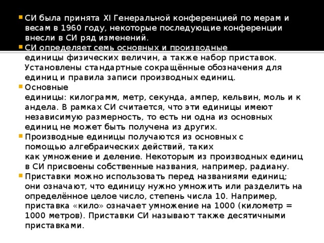 СИ была принята XI Генеральной конференцией по мерам и весам в 1960 году, некоторые последующие конференции внесли в СИ ряд изменений. СИ определяет семь основных и производные единицы физических величин, а также набор приставок. Установлены стандартные сокращённые обозначения для единиц и правила записи производных единиц. Основные единицы: килограмм, метр, секунда, ампер, кельвин, моль и кандела. В рамках СИ считается, что эти единицы имеют независимую размерность, то есть ни одна из основных единиц не может быть получена из других. Производные единицы получаются из основных с помощью алгебраических действий, таких как умножение и деление. Некоторым из производных единиц в СИ присвоены собственные названия, например, радиану. Приставки можно использовать перед названиями единиц; они означают, что единицу нужно умножить или разделить на определённое целое число, степень числа 10. Например, приставка «кило» означает умножение на 1000 (километр = 1000 метров). Приставки СИ называют также десятичными приставками.