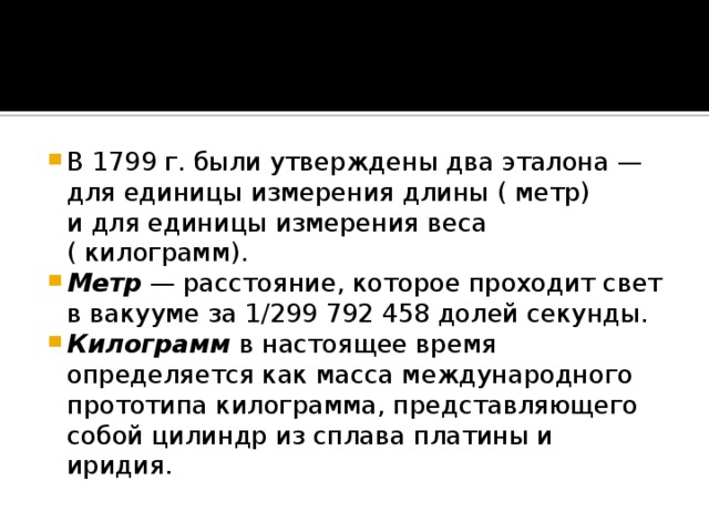 В 1799 г. были утверждены два эталона — для единицы измерения длины ( метр) и для единицы измерения веса ( килограмм). Метр — расстояние, которое проходит свет в вакууме за 1/299 792 458 долей секунды. Килограмм  в настоящее время определяется как масса международного прототипа килограмма, представляющего собой цилиндр из сплава платины и иридия.