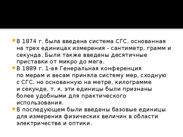 В 1874 г. была введена система СГС, основанная на трех единицах измерения - сантиметр, грамм и секунда. Были также введены десятичные приставки от микро до мега. В 1889 г. 1-ая Генеральная конференция по мерам и весам приняла систему мер, сходную с СГС, но основанную на метре, килограмме и секунде, т. к. эти единицы были признаны более удобными для практического использования. В последующем были введены базовые единицы для измерения физических величин в области электричества и оптики.