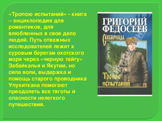 «Тропою испытаний» - книга – энциклопедия для романтиков, для влюбленных в свое дело людей. Путь отважных исследователей лежит к суровым берегам охотского моря через «черную тайгу» Забайкалья и Якутии, но сила воли, выдержка и помощь старого проводника Улукиткана помогают преодолеть все тяготы и опасности нелегкого путешествия.