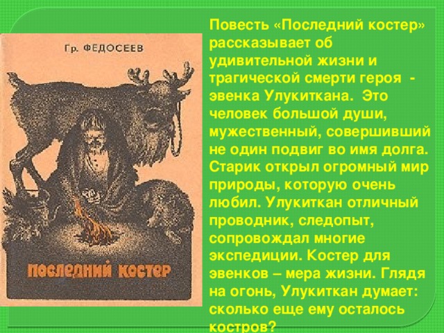 Повесть «Последний костер» рассказывает об удивительной жизни и трагической смерти героя - эвенка Улукиткана. Это человек большой души, мужественный, совершивший не один подвиг во имя долга. Старик открыл огромный мир природы, которую очень любил. Улукиткан отличный проводник, следопыт, сопровождал многие экспедиции. Костер для эвенков – мера жизни. Глядя на огонь, Улукиткан думает: сколько еще ему осталось костров?