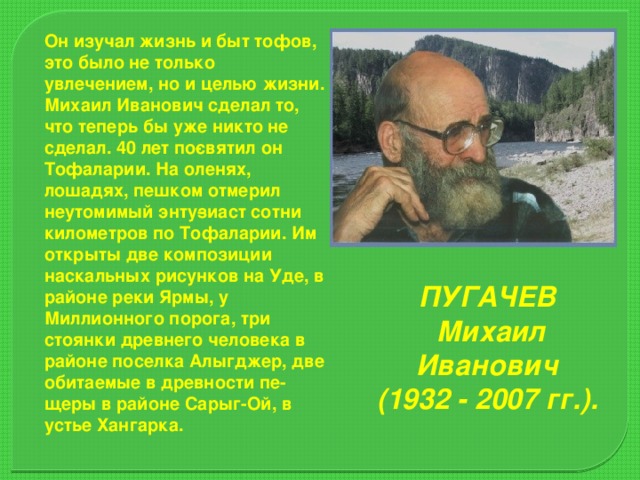 Он изучал жизнь и быт тофов, это было не только увлечением, но и целью жиз­ни. Михаил Иванович сделал то, что теперь бы уже никто не сделал. 40 лет по­святил он Тофаларии. На оленях, лошадях, пешком отмерил неутомимый энту­зиаст сотни километров по Тофаларии. Им открыты две композиции наскальных рисунков на Уде, в районе реки Ярмы, у Миллионного порога, три стоянки древнего человека в районе поселка Алыгджер, две обитаемые в древности пе­щеры в районе Сарыг-Ой, в устье Хангарка. ПУГАЧЕВ Михаил Иванович (1932 - 2007 гг.).