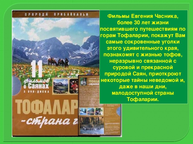 Фильмы Евгения Часника, более 30 лет жизни посвятившего путешествиям по горам Тофаларии, покажут Вам самые сокровенные уголки этого удивительного края, познакомят с жизнью тофов, неразрывно связанной с суровой и прекрасной природой Саян, приоткроют некоторые тайны неведомой и, даже в наши дни, малодоступной страны Тофаларии.