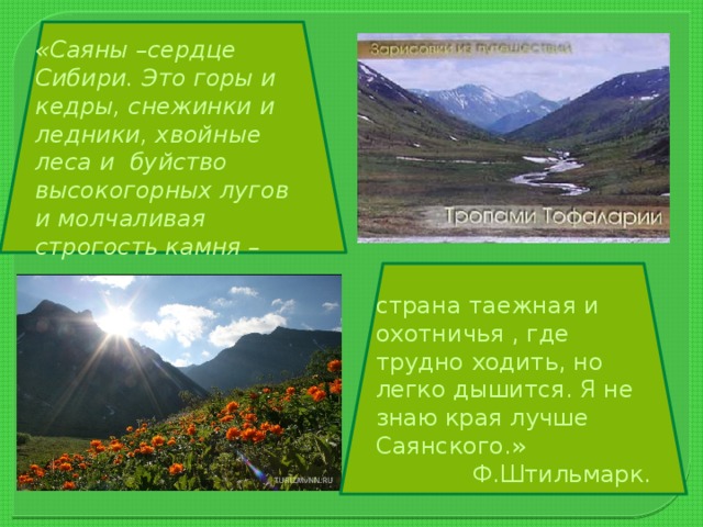 «Саяны –сердце Сибири. Это горы и кедры, снежинки и ледники, хвойные леса и буйство высокогорных лугов и молчаливая строгость камня – страна таежная и охотничья , где трудно ходить, но легко дышится. Я не знаю края лучше Саянского.» Ф.Штильмарк.