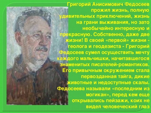 Григорий Анисимович Федосеев прожил жизнь, полную удивительных приключений, жизнь на грани выживания, но зато необычайно интересную и прекрасную. Собственно, даже две жизни! В своей «первой» жизни - геолога и геодезиста - Григорий Федосеев сумел осуществить мечту каждого мальчишки, начитавшегося знаменитых писателей-романтиков. Его привычным окружением стала первозданная тайга, дикие животные и недоступные скалы. Федосеева называли «последним из могикан», перед кем еще открывались пейзажи, коих не видел человеческий глаз