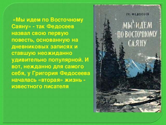 «Мы идем по Восточному Саяну» - так Федосеев назвал свою первую повесть, основанную на дневниковых записях и ставшую неожиданно удивительно популярной. И вот, нежданно для самого себя, у Григория Федосеева началась «вторая» жизнь - известного писателя