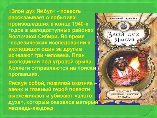 «Злой дух Ямбул» - повесть рассказывает о событиях произошедших в конце 1940-х годов в малодоступных районах Восточной Сибири. Во время геодезических исследований в экспедиции один за другим исчезают три человека. План экспедиции под угрозой срыва. Коллеги отправляются на поиски пропавших. Рискуя собой, пожилой охотник –эвенк и главный герой повести выслеживают и убивают «злого духа», которым оказался матерый медведь-людоед .