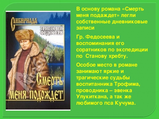 В основу романа «Смерть меня подаждет» легли собственные дневниковые записи Гр. Федосеева и воспоминания его соратников по экспедиции по Станову хребту. Особое место в романе занимают яркие и трагические судьбы воспитанника Трофима, проводника – эвенка Улукиткана, а так же любимого пса Кучума.