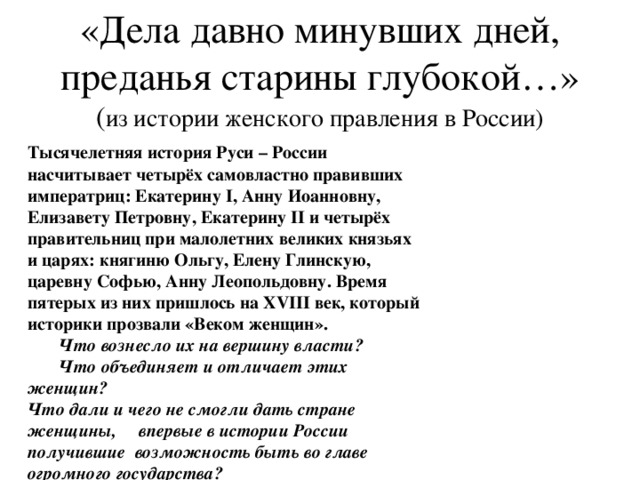 «Дела давно минувших дней, преданья старины глубокой…» ( из истории женского правления в России)   Тысячелетняя история Руси – России насчитывает четырёх самовластно правивших императриц: Екатерину I , Анну Иоанновну, Елизавету Петровну, Екатерину II и четырёх правительниц при малолетних  великих князьях и царях: княгиню Ольгу, Елену Глинскую, царевну Софью, Анну Леопольдовну. Время пятерых из них пришлось на XVIII век, который историки прозвали «Веком женщин».   Что вознесло их на вершину власти?  Что объединяет и отличает этих женщин? Что дали и чего не смогли дать стране женщины, впервые в истории России получившие возможность быть во главе огромного государства?