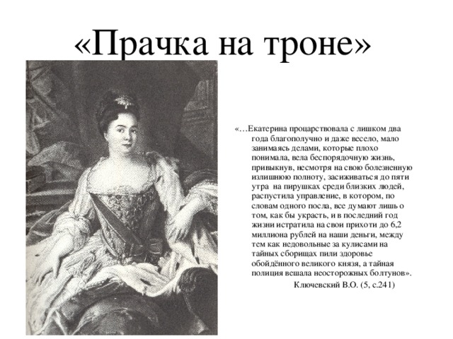 «Прачка на троне» «…Екатерина процарствовала с лишком два года благополучно и даже весело, мало занимаясь делами, которые плохо понимала, вела беспорядочную жизнь, привыкнув, несмотря на свою болезненную излишнюю полноту, засиживаться до пяти утра на пирушках среди близких людей, распустила управление, в котором, по словам одного посла, все думают лишь о том, как бы украсть, и в последний год жизни истратила на свои прихоти до 6,2 миллиона рублей на наши деньги, между тем как недовольные за кулисами на тайных сборищах пили здоровье обойдённого великого князя, а тайная полиция вешала неосторожных болтунов».  Ключевский В.О. (5, с.241)